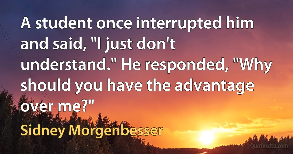 A student once interrupted him and said, "I just don't understand." He responded, "Why should you have the advantage over me?" (Sidney Morgenbesser)