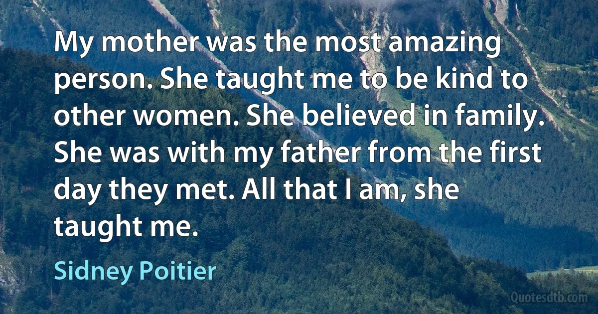 My mother was the most amazing person. She taught me to be kind to other women. She believed in family. She was with my father from the first day they met. All that I am, she taught me. (Sidney Poitier)