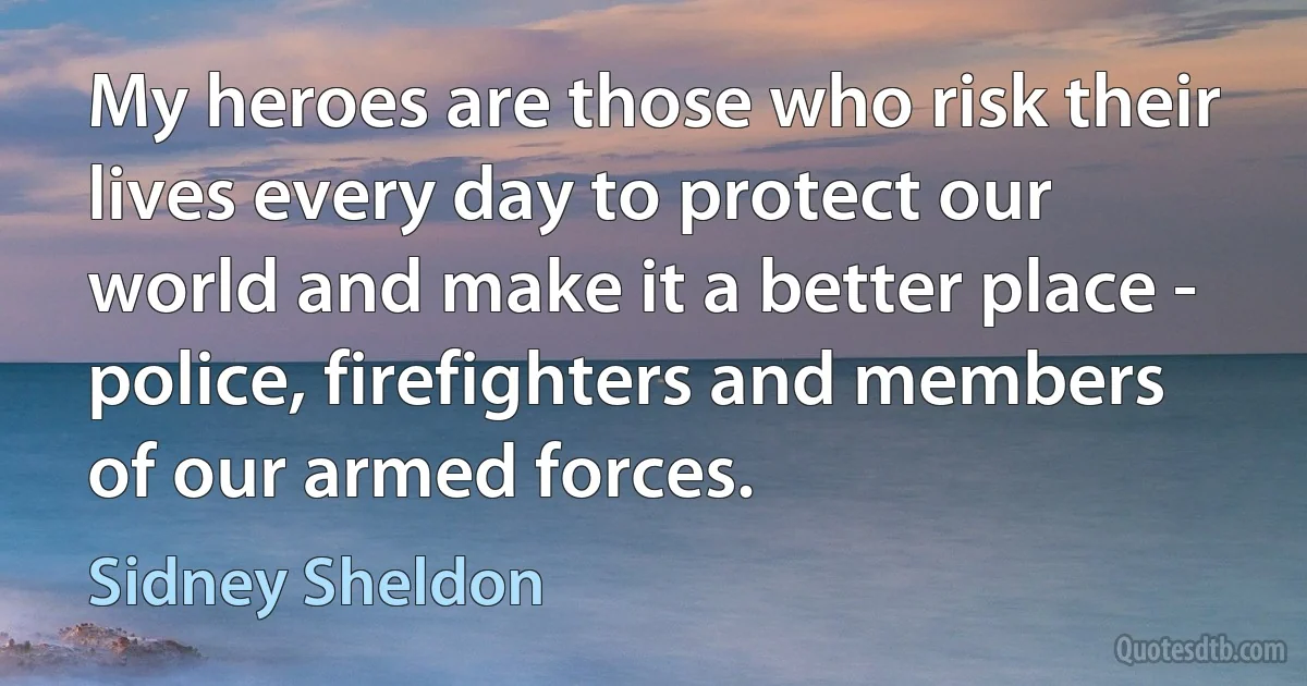 My heroes are those who risk their lives every day to protect our world and make it a better place - police, firefighters and members of our armed forces. (Sidney Sheldon)