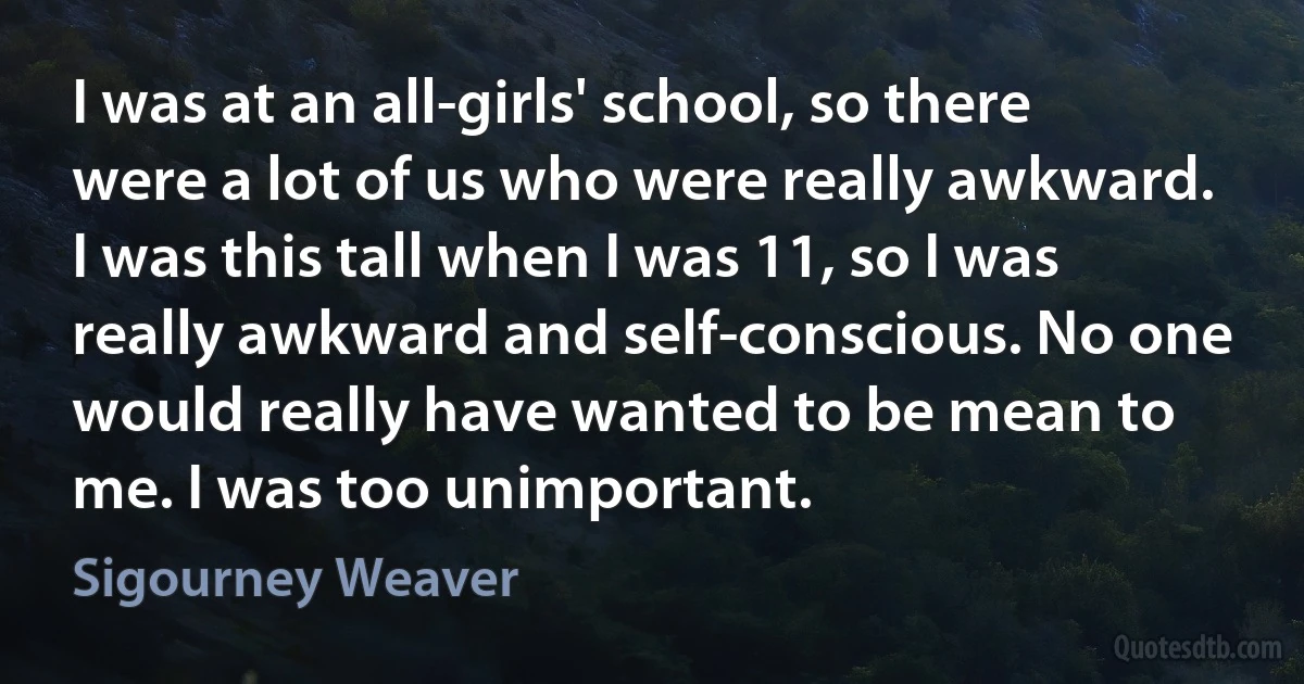 I was at an all-girls' school, so there were a lot of us who were really awkward. I was this tall when I was 11, so I was really awkward and self-conscious. No one would really have wanted to be mean to me. I was too unimportant. (Sigourney Weaver)