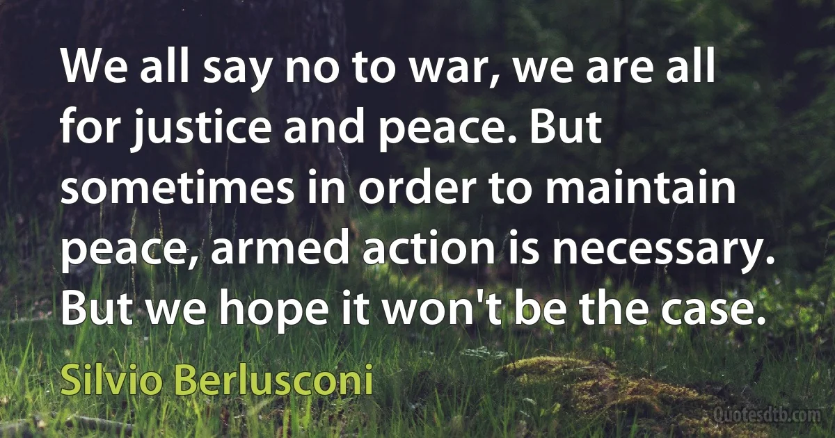 We all say no to war, we are all for justice and peace. But sometimes in order to maintain peace, armed action is necessary. But we hope it won't be the case. (Silvio Berlusconi)