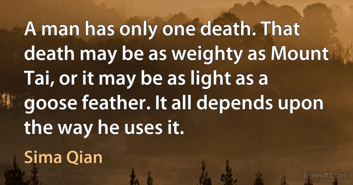 A man has only one death. That death may be as weighty as Mount Tai, or it may be as light as a goose feather. It all depends upon the way he uses it. (Sima Qian)