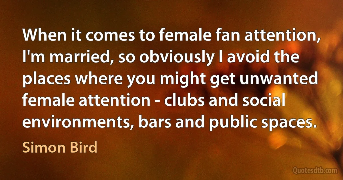 When it comes to female fan attention, I'm married, so obviously I avoid the places where you might get unwanted female attention - clubs and social environments, bars and public spaces. (Simon Bird)