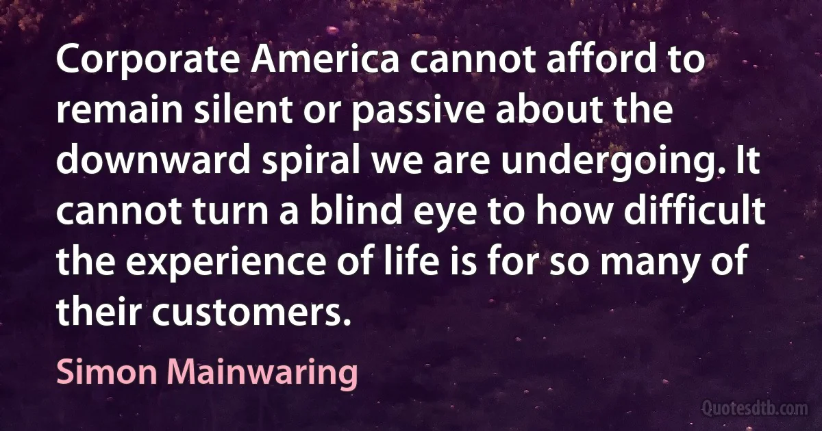 Corporate America cannot afford to remain silent or passive about the downward spiral we are undergoing. It cannot turn a blind eye to how difficult the experience of life is for so many of their customers. (Simon Mainwaring)