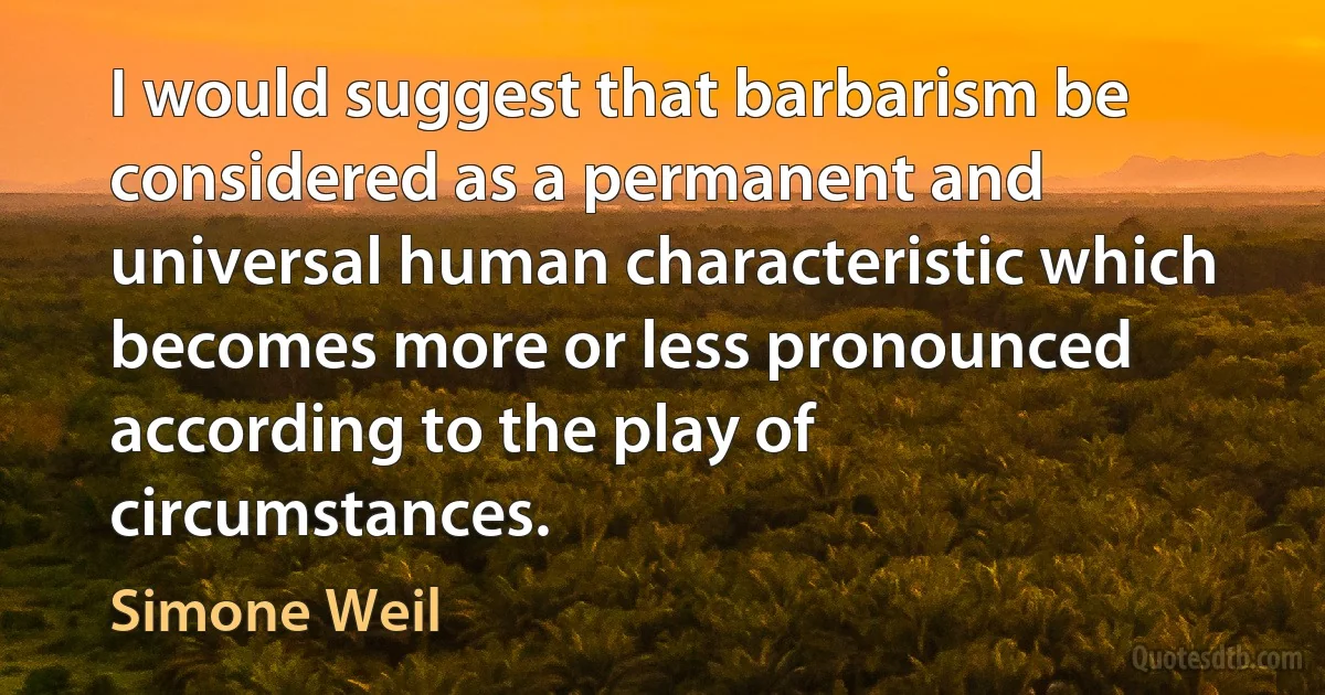 I would suggest that barbarism be considered as a permanent and universal human characteristic which becomes more or less pronounced according to the play of circumstances. (Simone Weil)