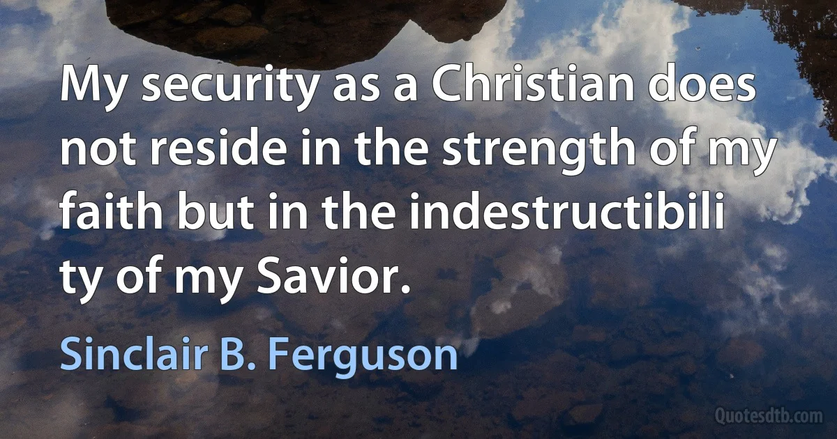 My security as a Christian does not reside in the strength of my faith but in the indestructibili ty of my Savior. (Sinclair B. Ferguson)