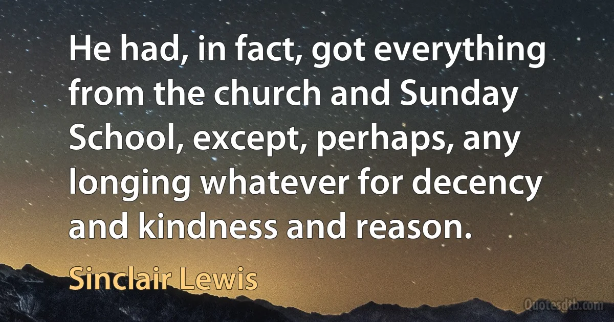 He had, in fact, got everything from the church and Sunday School, except, perhaps, any longing whatever for decency and kindness and reason. (Sinclair Lewis)