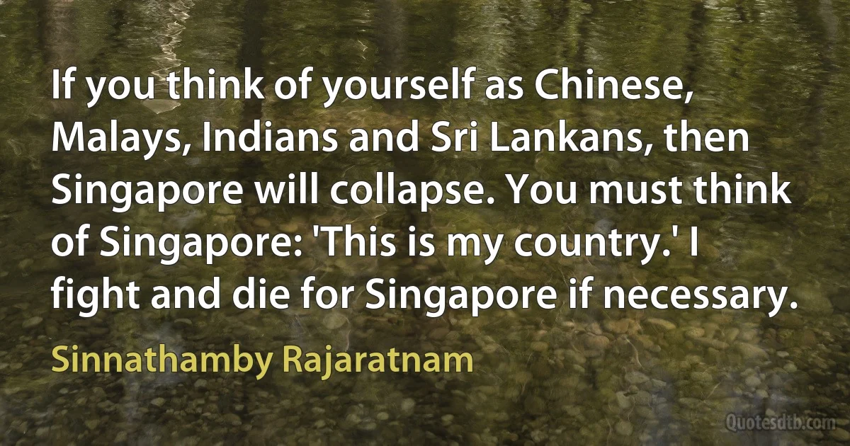 If you think of yourself as Chinese, Malays, Indians and Sri Lankans, then Singapore will collapse. You must think of Singapore: 'This is my country.' I fight and die for Singapore if necessary. (Sinnathamby Rajaratnam)