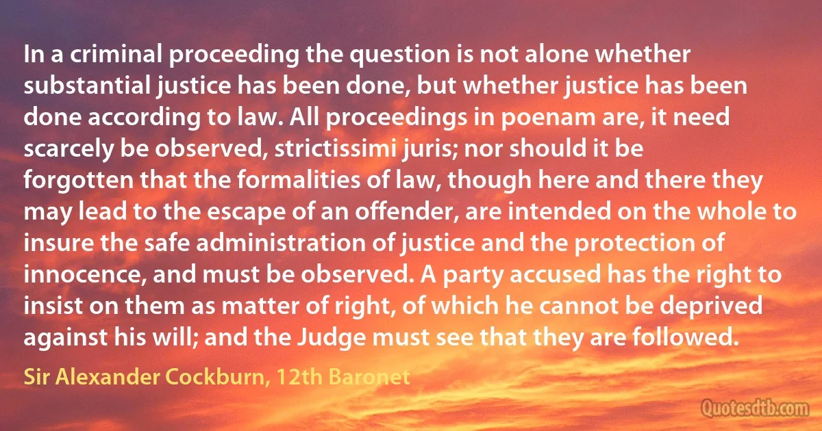 In a criminal proceeding the question is not alone whether substantial justice has been done, but whether justice has been done according to law. All proceedings in poenam are, it need scarcely be observed, strictissimi juris; nor should it be forgotten that the formalities of law, though here and there they may lead to the escape of an offender, are intended on the whole to insure the safe administration of justice and the protection of innocence, and must be observed. A party accused has the right to insist on them as matter of right, of which he cannot be deprived against his will; and the Judge must see that they are followed. (Sir Alexander Cockburn, 12th Baronet)