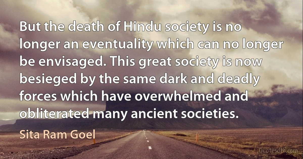 But the death of Hindu society is no longer an eventuality which can no longer be envisaged. This great society is now besieged by the same dark and deadly forces which have overwhelmed and obliterated many ancient societies. (Sita Ram Goel)