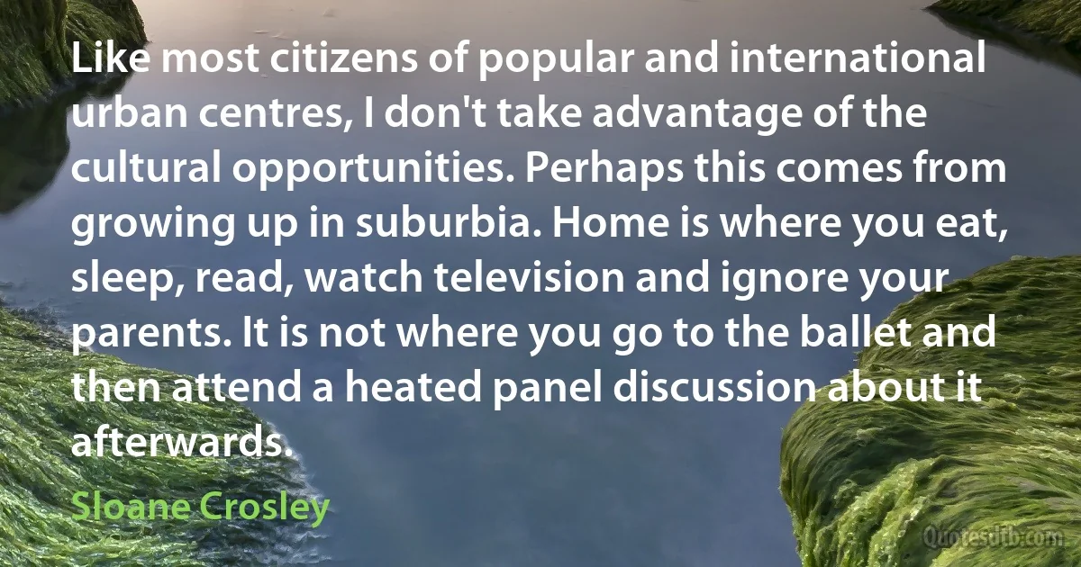 Like most citizens of popular and international urban centres, I don't take advantage of the cultural opportunities. Perhaps this comes from growing up in suburbia. Home is where you eat, sleep, read, watch television and ignore your parents. It is not where you go to the ballet and then attend a heated panel discussion about it afterwards. (Sloane Crosley)