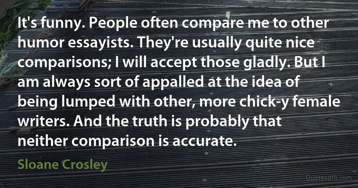 It's funny. People often compare me to other humor essayists. They're usually quite nice comparisons; I will accept those gladly. But I am always sort of appalled at the idea of being lumped with other, more chick-y female writers. And the truth is probably that neither comparison is accurate. (Sloane Crosley)