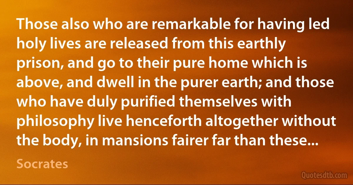 Those also who are remarkable for having led holy lives are released from this earthly prison, and go to their pure home which is above, and dwell in the purer earth; and those who have duly purified themselves with philosophy live henceforth altogether without the body, in mansions fairer far than these... (Socrates)