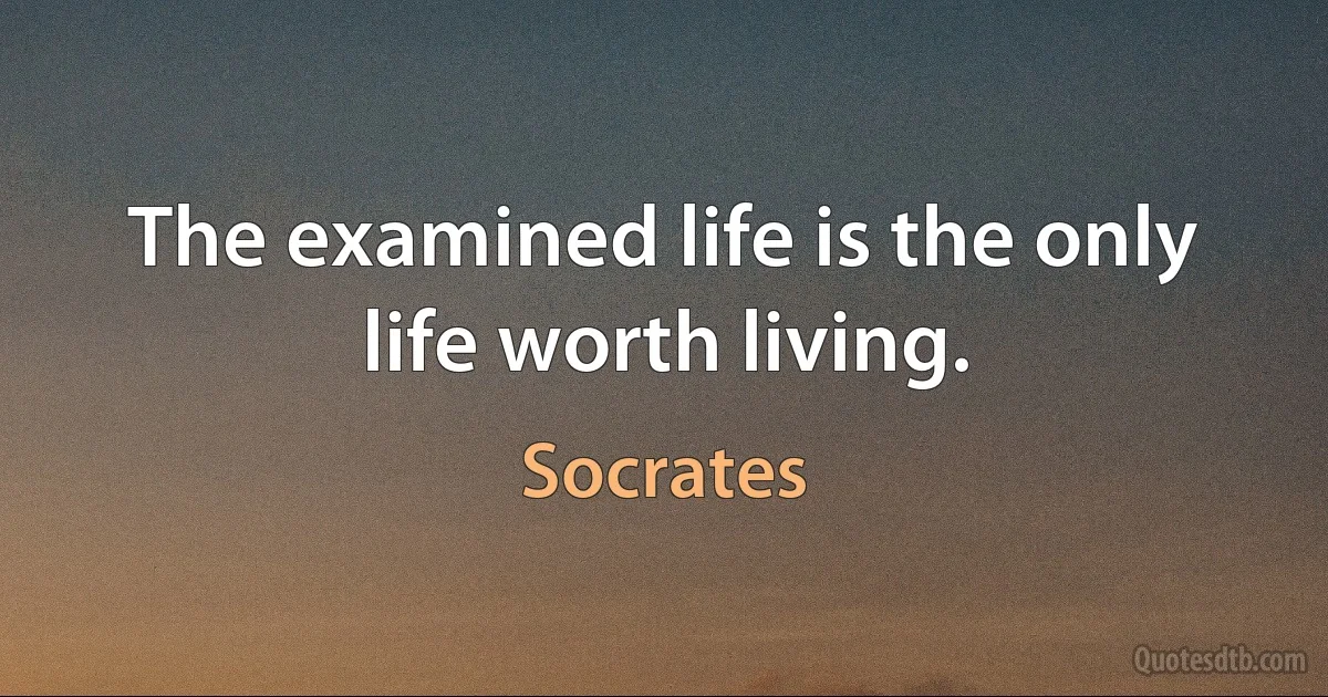 The examined life is the only life worth living. (Socrates)