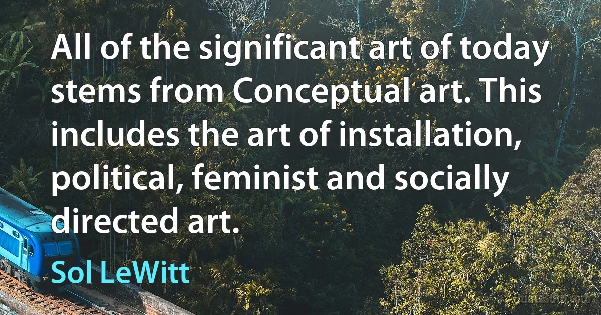 All of the significant art of today stems from Conceptual art. This includes the art of installation, political, feminist and socially directed art. (Sol LeWitt)