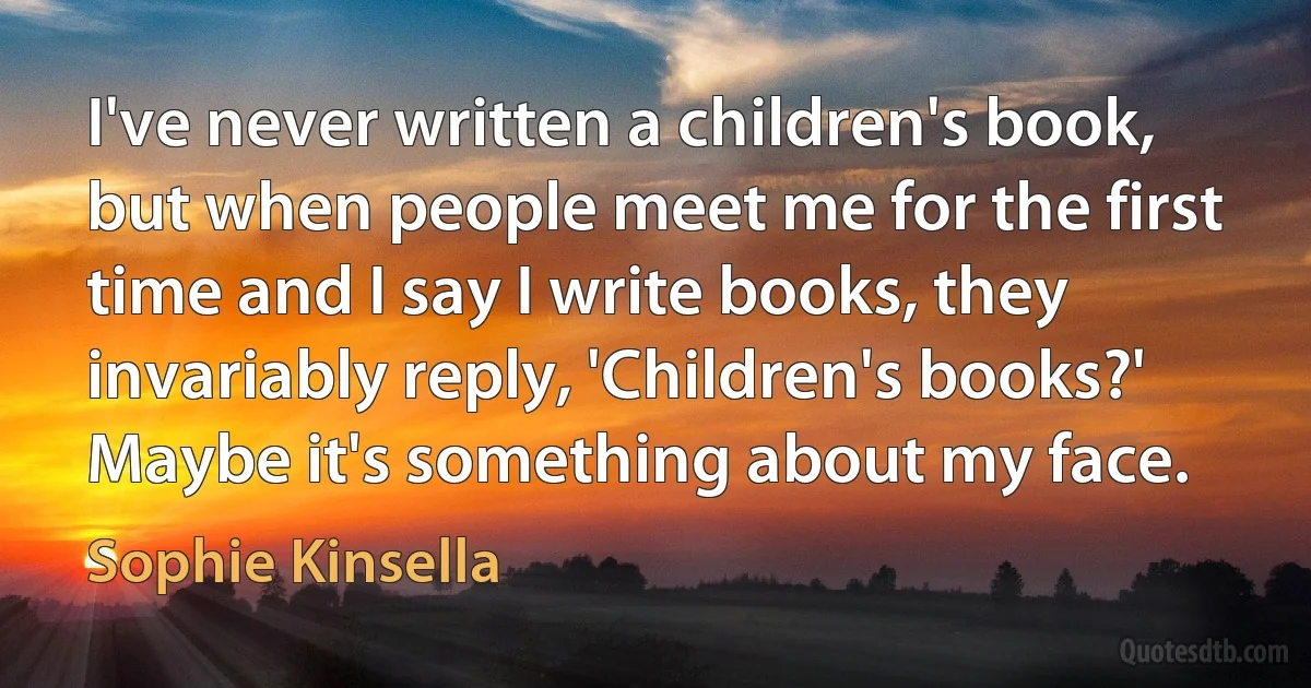 I've never written a children's book, but when people meet me for the first time and I say I write books, they invariably reply, 'Children's books?' Maybe it's something about my face. (Sophie Kinsella)