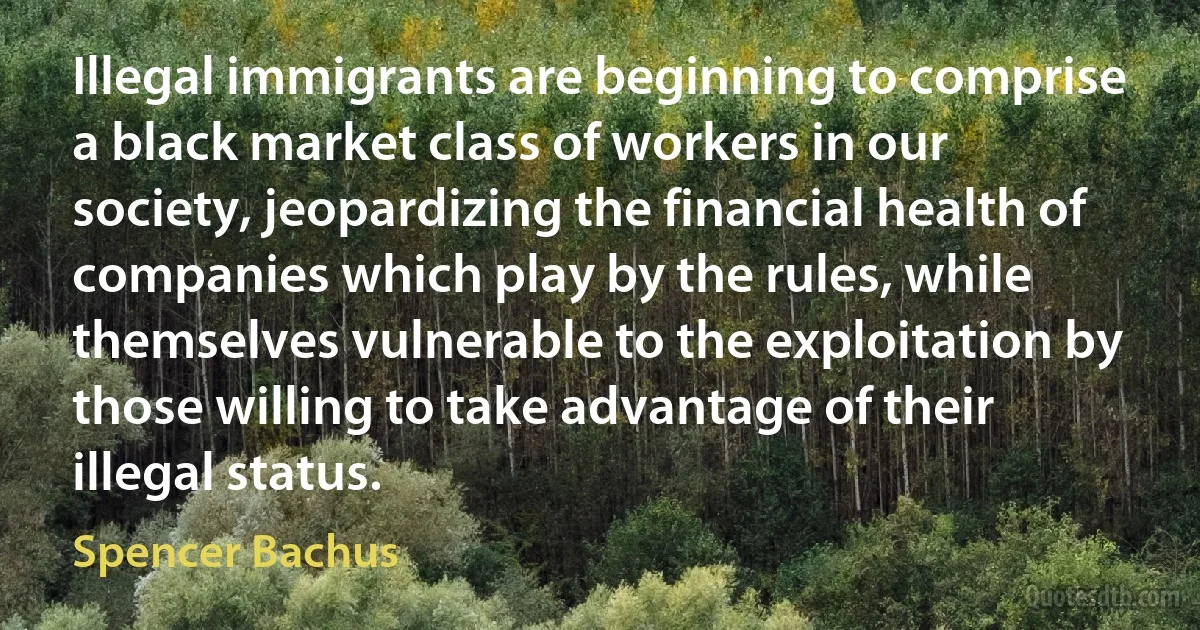 Illegal immigrants are beginning to comprise a black market class of workers in our society, jeopardizing the financial health of companies which play by the rules, while themselves vulnerable to the exploitation by those willing to take advantage of their illegal status. (Spencer Bachus)