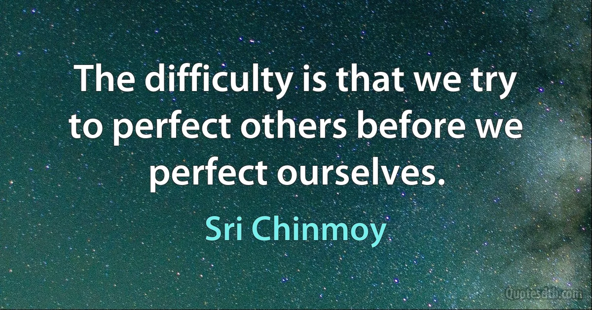 The difficulty is that we try to perfect others before we perfect ourselves. (Sri Chinmoy)