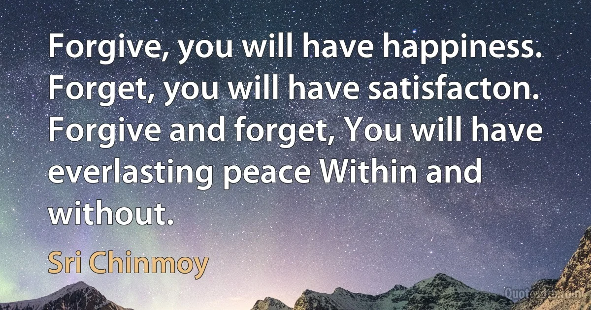 Forgive, you will have happiness. Forget, you will have satisfacton. Forgive and forget, You will have everlasting peace Within and without. (Sri Chinmoy)