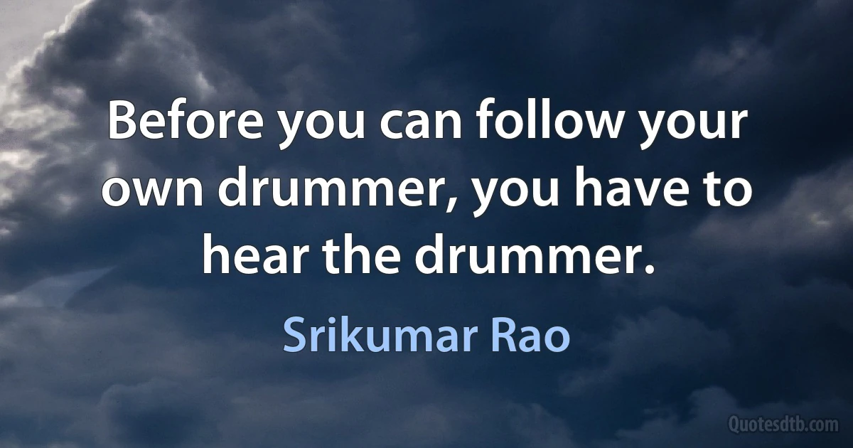 Before you can follow your own drummer, you have to hear the drummer. (Srikumar Rao)