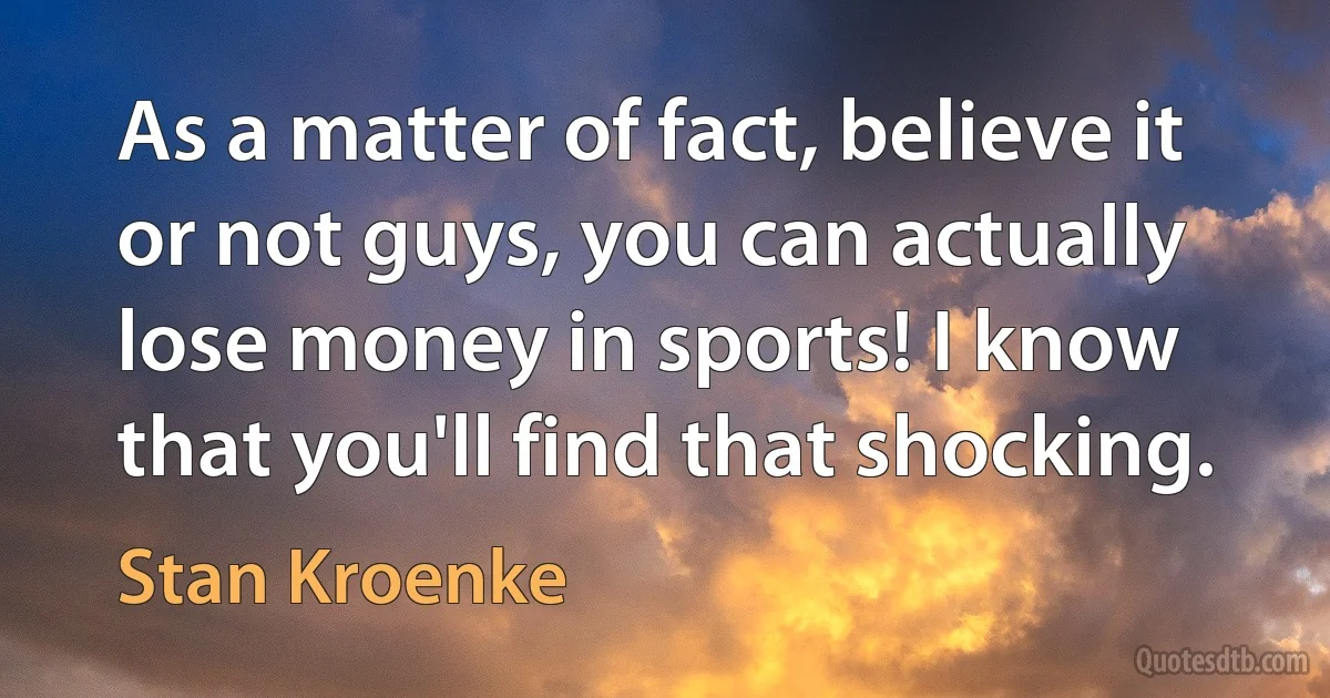 As a matter of fact, believe it or not guys, you can actually lose money in sports! I know that you'll find that shocking. (Stan Kroenke)