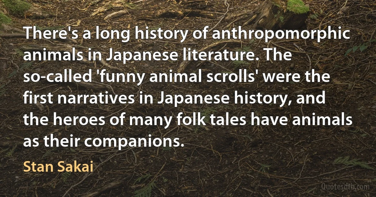 There's a long history of anthropomorphic animals in Japanese literature. The so-called 'funny animal scrolls' were the first narratives in Japanese history, and the heroes of many folk tales have animals as their companions. (Stan Sakai)