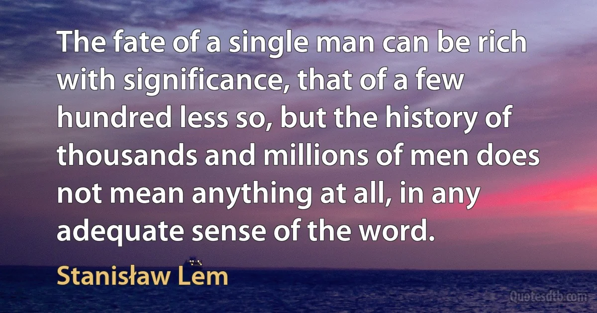 The fate of a single man can be rich with significance, that of a few hundred less so, but the history of thousands and millions of men does not mean anything at all, in any adequate sense of the word. (Stanisław Lem)