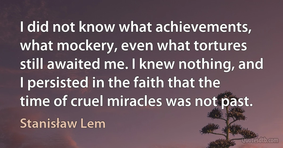 I did not know what achievements, what mockery, even what tortures still awaited me. I knew nothing, and I persisted in the faith that the time of cruel miracles was not past. (Stanisław Lem)