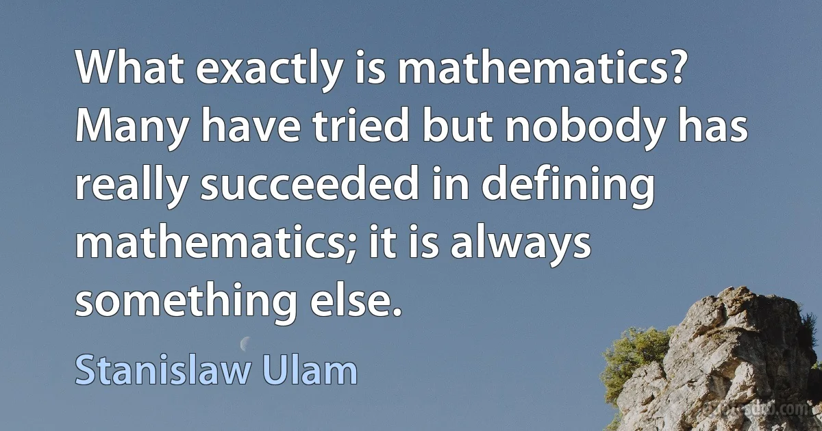 What exactly is mathematics? Many have tried but nobody has really succeeded in defining mathematics; it is always something else. (Stanislaw Ulam)