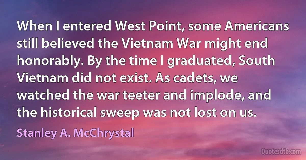 When I entered West Point, some Americans still believed the Vietnam War might end honorably. By the time I graduated, South Vietnam did not exist. As cadets, we watched the war teeter and implode, and the historical sweep was not lost on us. (Stanley A. McChrystal)