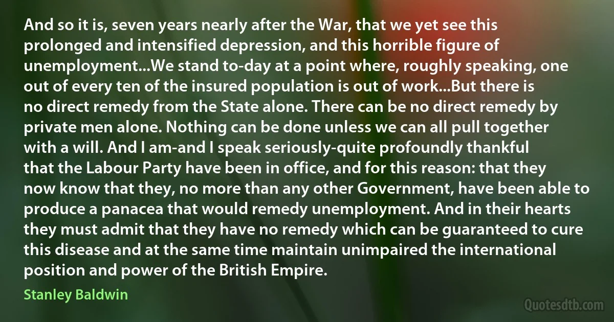 And so it is, seven years nearly after the War, that we yet see this prolonged and intensified depression, and this horrible figure of unemployment...We stand to-day at a point where, roughly speaking, one out of every ten of the insured population is out of work...But there is no direct remedy from the State alone. There can be no direct remedy by private men alone. Nothing can be done unless we can all pull together with a will. And I am-and I speak seriously-quite profoundly thankful that the Labour Party have been in office, and for this reason: that they now know that they, no more than any other Government, have been able to produce a panacea that would remedy unemployment. And in their hearts they must admit that they have no remedy which can be guaranteed to cure this disease and at the same time maintain unimpaired the international position and power of the British Empire. (Stanley Baldwin)