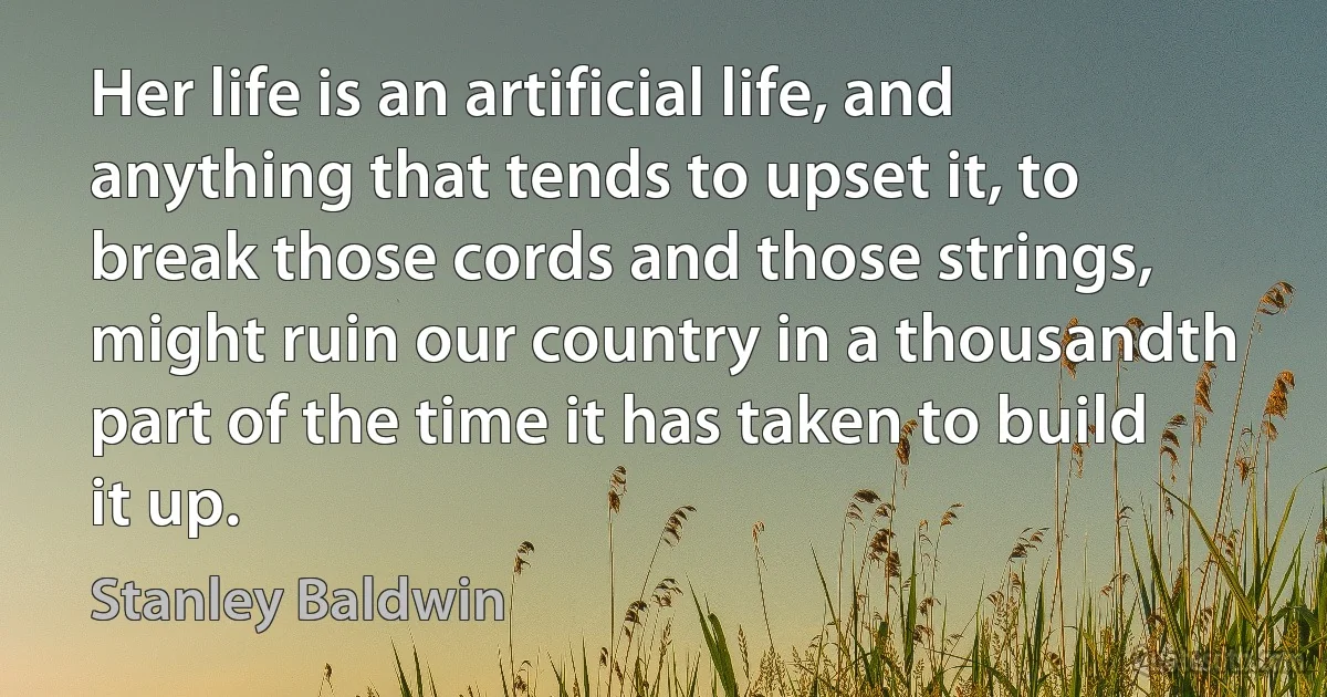 Her life is an artificial life, and anything that tends to upset it, to break those cords and those strings, might ruin our country in a thousandth part of the time it has taken to build it up. (Stanley Baldwin)