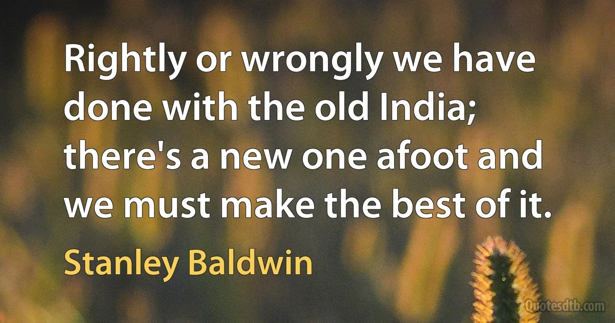 Rightly or wrongly we have done with the old India; there's a new one afoot and we must make the best of it. (Stanley Baldwin)