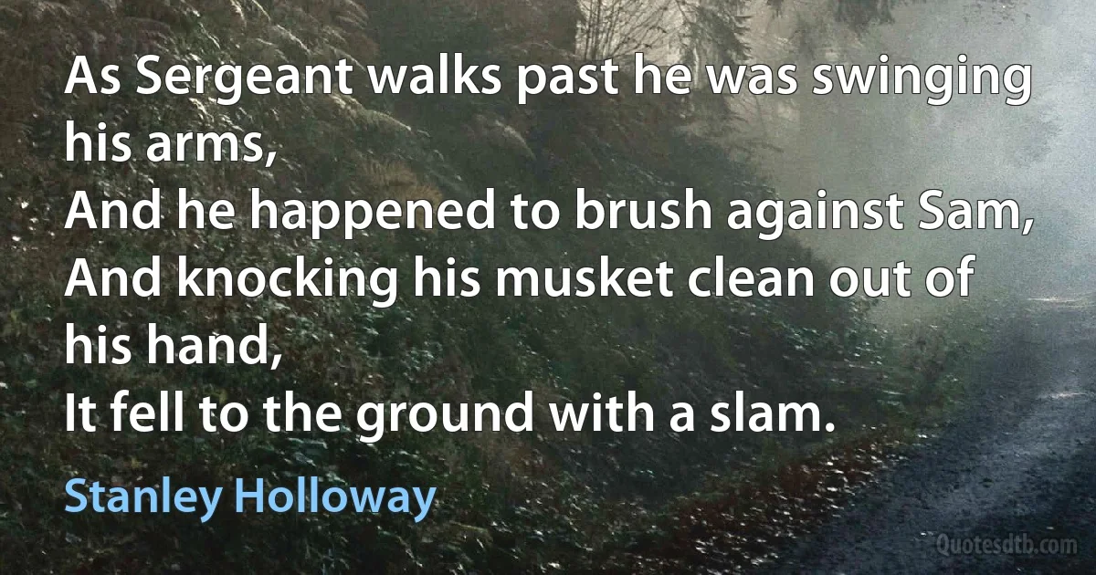 As Sergeant walks past he was swinging his arms,
And he happened to brush against Sam,
And knocking his musket clean out of his hand,
It fell to the ground with a slam. (Stanley Holloway)