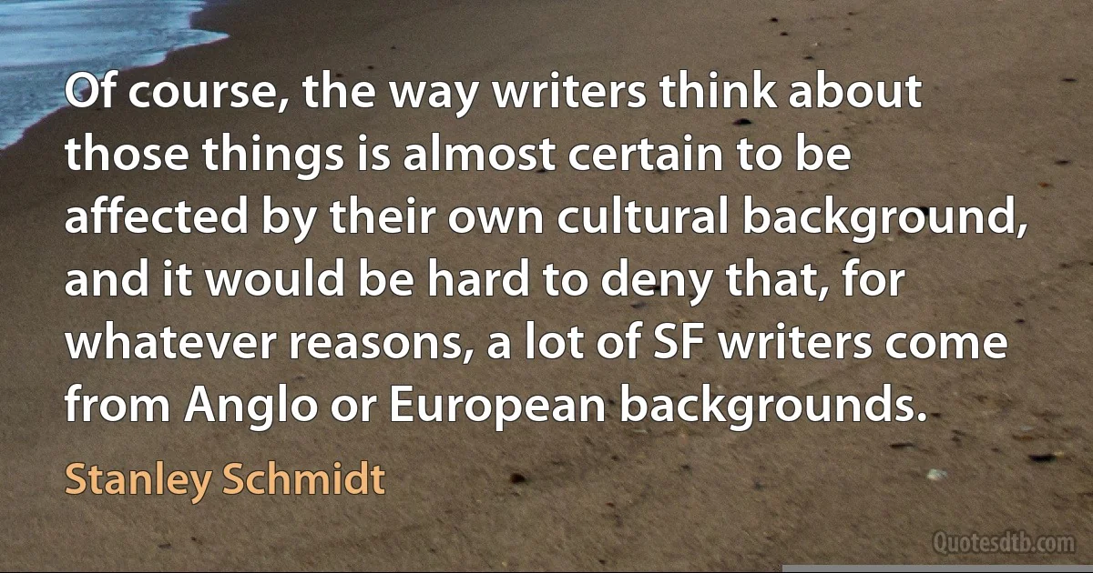 Of course, the way writers think about those things is almost certain to be affected by their own cultural background, and it would be hard to deny that, for whatever reasons, a lot of SF writers come from Anglo or European backgrounds. (Stanley Schmidt)