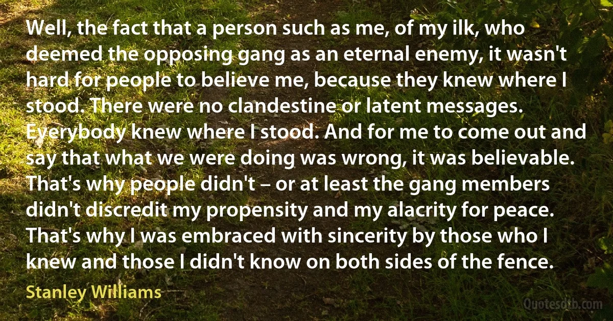 Well, the fact that a person such as me, of my ilk, who deemed the opposing gang as an eternal enemy, it wasn't hard for people to believe me, because they knew where I stood. There were no clandestine or latent messages. Everybody knew where I stood. And for me to come out and say that what we were doing was wrong, it was believable. That's why people didn't – or at least the gang members didn't discredit my propensity and my alacrity for peace. That's why I was embraced with sincerity by those who I knew and those I didn't know on both sides of the fence. (Stanley Williams)