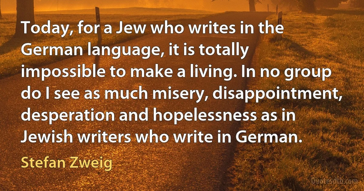 Today, for a Jew who writes in the German language, it is totally impossible to make a living. In no group do I see as much misery, disappointment, desperation and hopelessness as in Jewish writers who write in German. (Stefan Zweig)