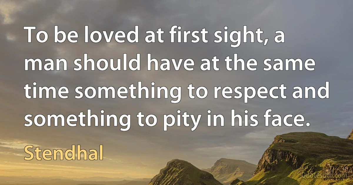 To be loved at first sight, a man should have at the same time something to respect and something to pity in his face. (Stendhal)