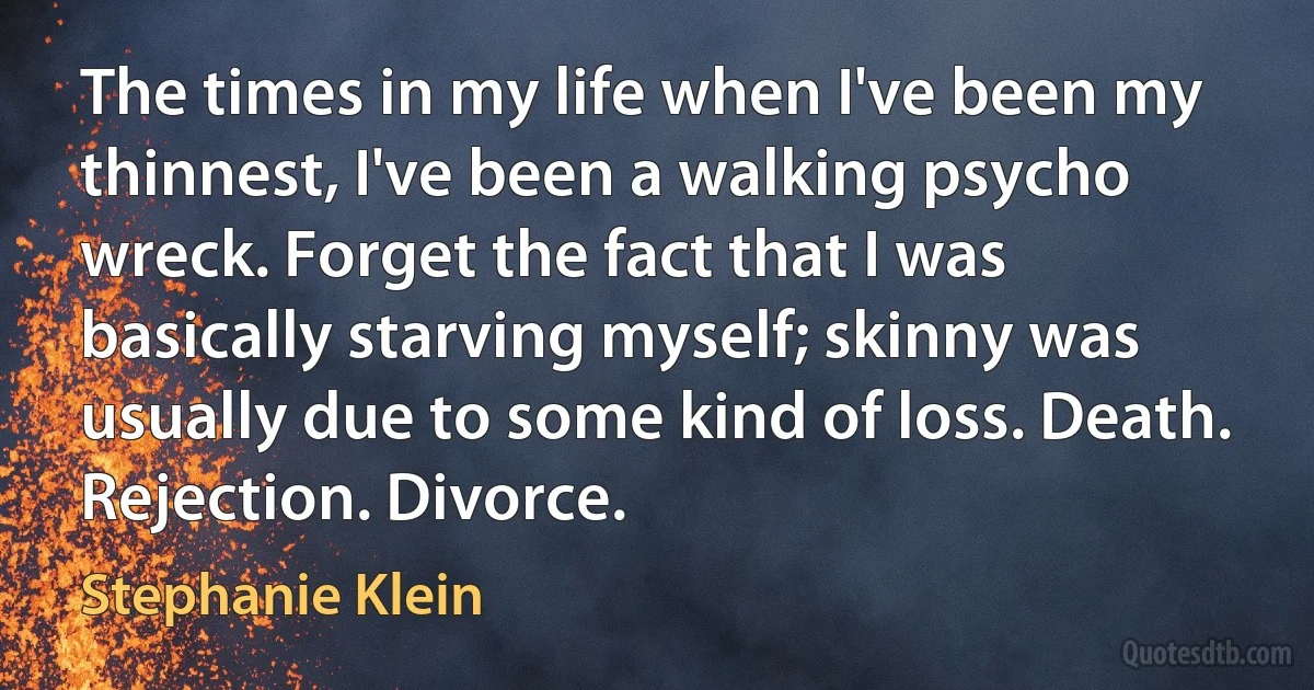 The times in my life when I've been my thinnest, I've been a walking psycho wreck. Forget the fact that I was basically starving myself; skinny was usually due to some kind of loss. Death. Rejection. Divorce. (Stephanie Klein)