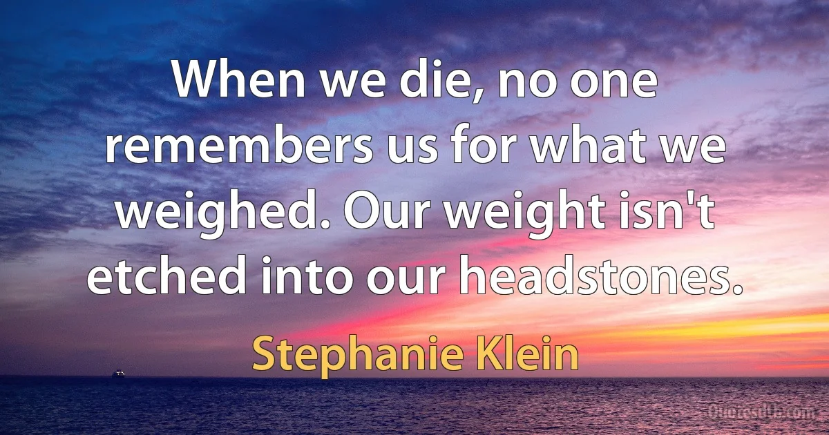 When we die, no one remembers us for what we weighed. Our weight isn't etched into our headstones. (Stephanie Klein)