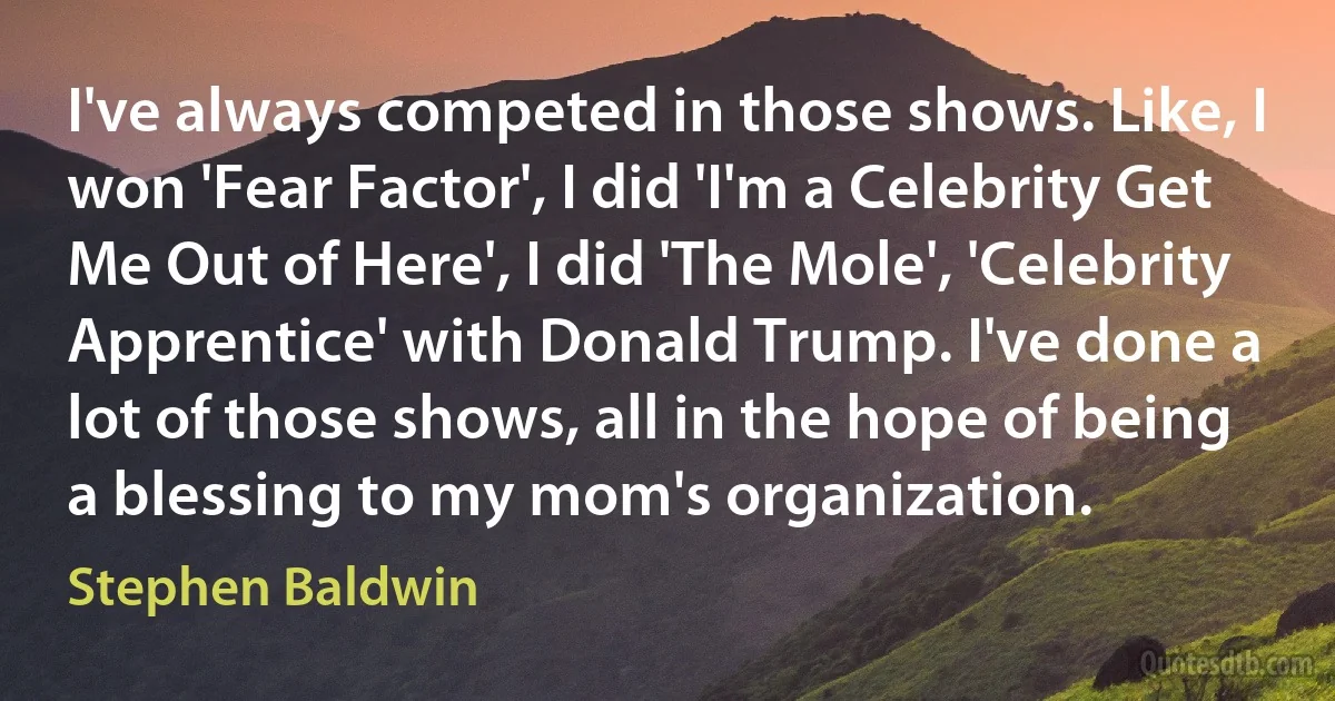 I've always competed in those shows. Like, I won 'Fear Factor', I did 'I'm a Celebrity Get Me Out of Here', I did 'The Mole', 'Celebrity Apprentice' with Donald Trump. I've done a lot of those shows, all in the hope of being a blessing to my mom's organization. (Stephen Baldwin)