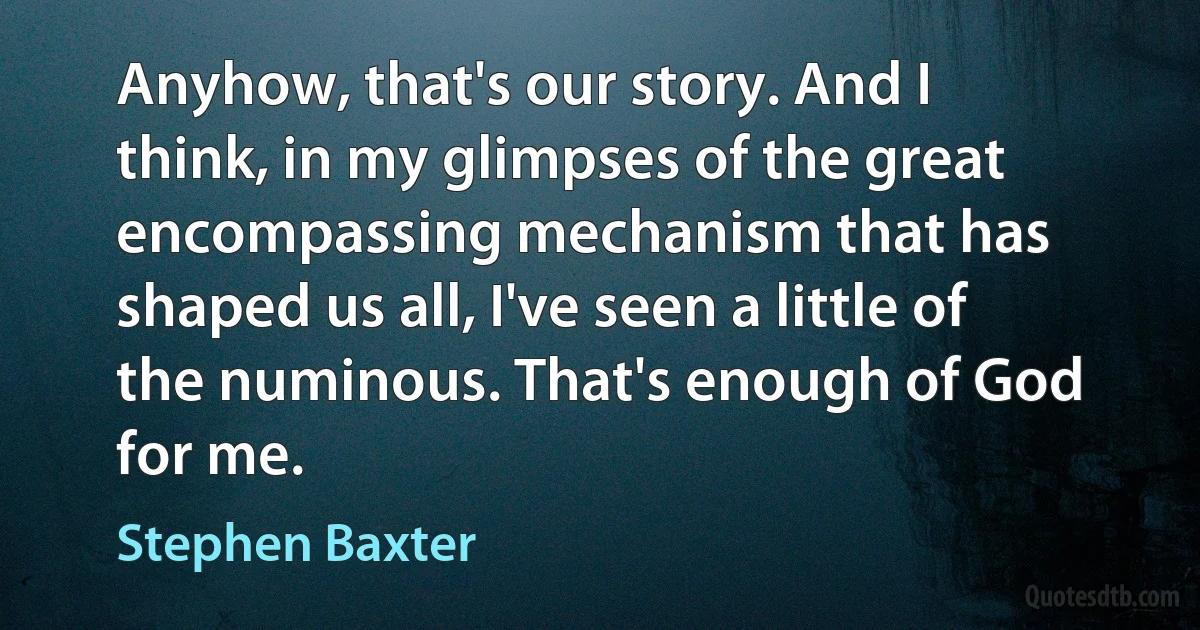 Anyhow, that's our story. And I think, in my glimpses of the great encompassing mechanism that has shaped us all, I've seen a little of the numinous. That's enough of God for me. (Stephen Baxter)