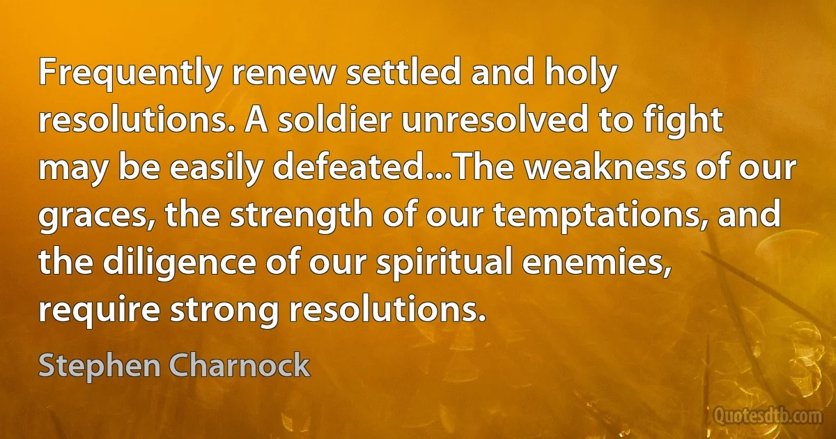 Frequently renew settled and holy resolutions. A soldier unresolved to fight may be easily defeated...The weakness of our graces, the strength of our temptations, and the diligence of our spiritual enemies, require strong resolutions. (Stephen Charnock)