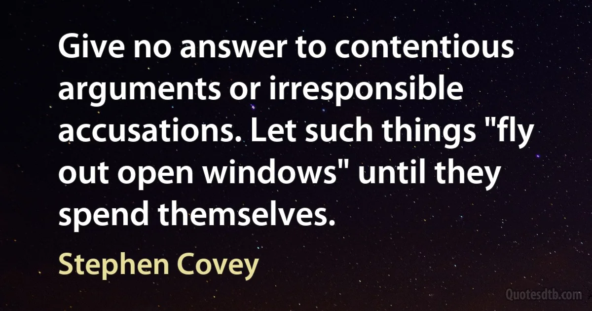 Give no answer to contentious arguments or irresponsible accusations. Let such things "fly out open windows" until they spend themselves. (Stephen Covey)