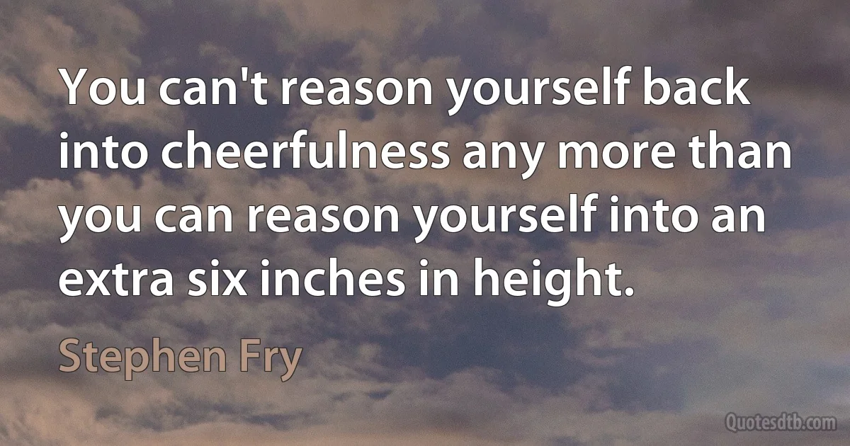 You can't reason yourself back into cheerfulness any more than you can reason yourself into an extra six inches in height. (Stephen Fry)