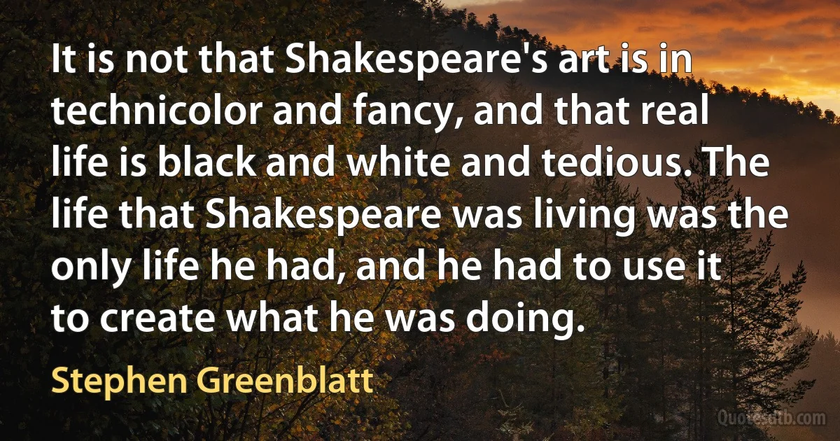 It is not that Shakespeare's art is in technicolor and fancy, and that real life is black and white and tedious. The life that Shakespeare was living was the only life he had, and he had to use it to create what he was doing. (Stephen Greenblatt)