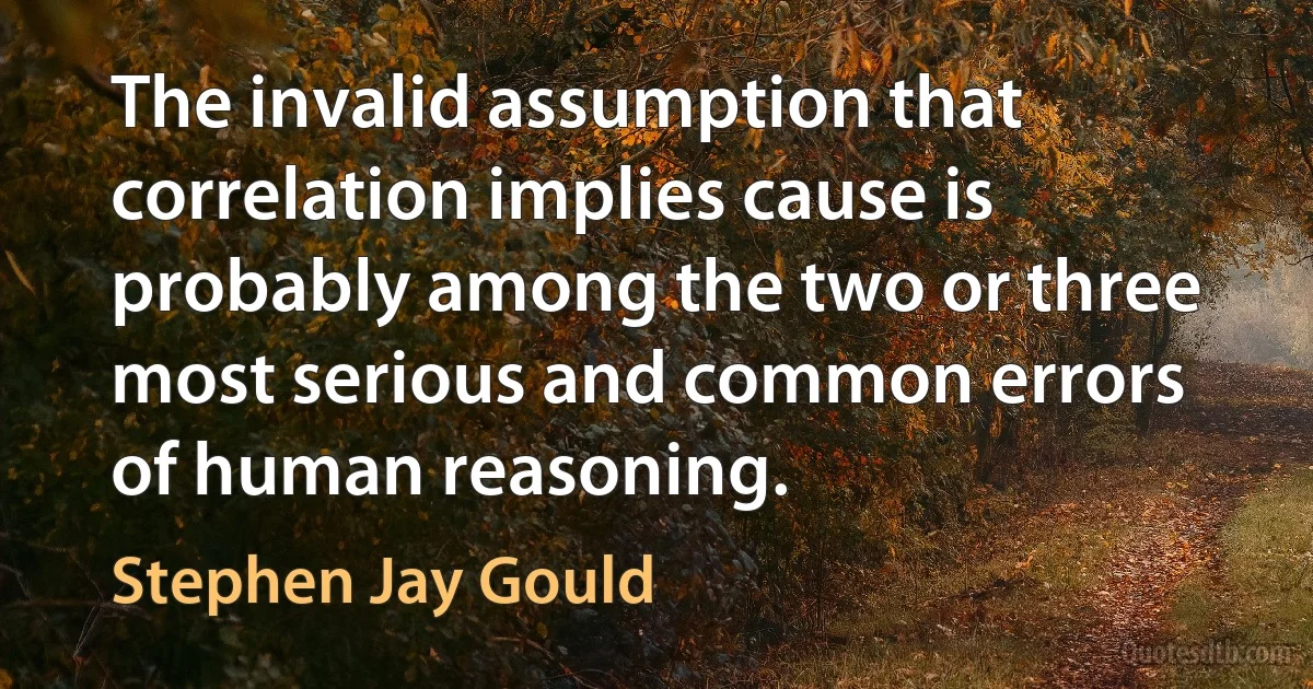 The invalid assumption that correlation implies cause is probably among the two or three most serious and common errors of human reasoning. (Stephen Jay Gould)