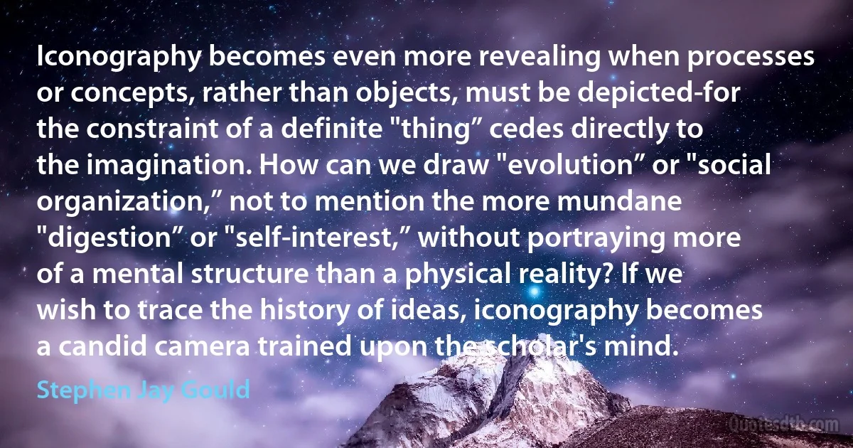 Iconography becomes even more revealing when processes or concepts, rather than objects, must be depicted-for the constraint of a definite "thing” cedes directly to the imagination. How can we draw "evolution” or "social organization,” not to mention the more mundane "digestion” or "self-interest,” without portraying more of a mental structure than a physical reality? If we wish to trace the history of ideas, iconography becomes a candid camera trained upon the scholar's mind. (Stephen Jay Gould)