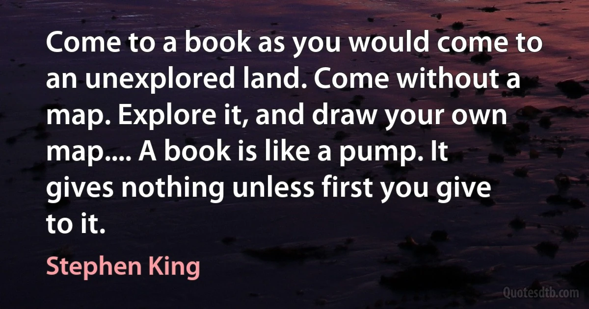 Come to a book as you would come to an unexplored land. Come without a map. Explore it, and draw your own map.... A book is like a pump. It gives nothing unless first you give to it. (Stephen King)