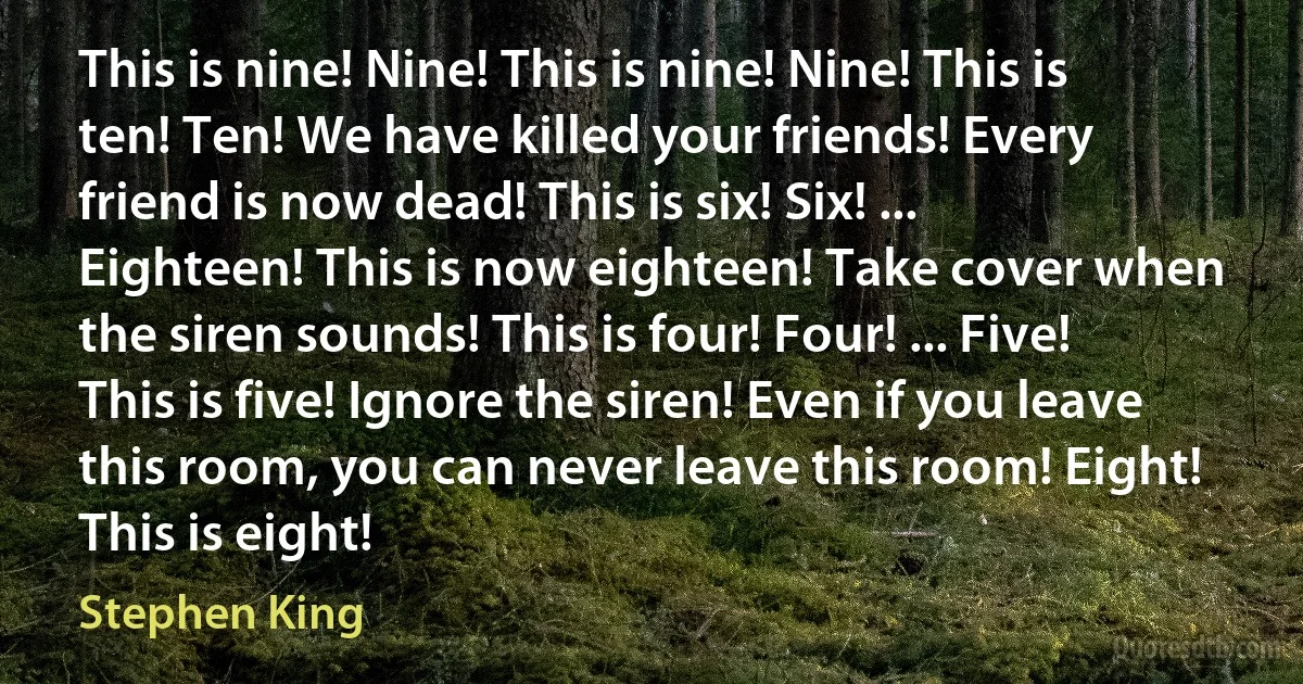 This is nine! Nine! This is nine! Nine! This is ten! Ten! We have killed your friends! Every friend is now dead! This is six! Six! ... Eighteen! This is now eighteen! Take cover when the siren sounds! This is four! Four! ... Five! This is five! Ignore the siren! Even if you leave this room, you can never leave this room! Eight! This is eight! (Stephen King)